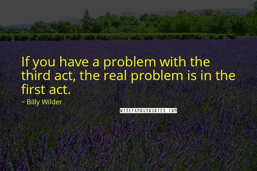 Billy Wilder Quotes: If you have a problem with the third act, the real problem is in the first act.