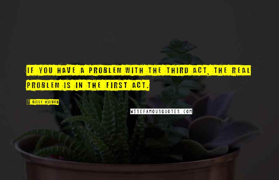 Billy Wilder Quotes: If you have a problem with the third act, the real problem is in the first act.