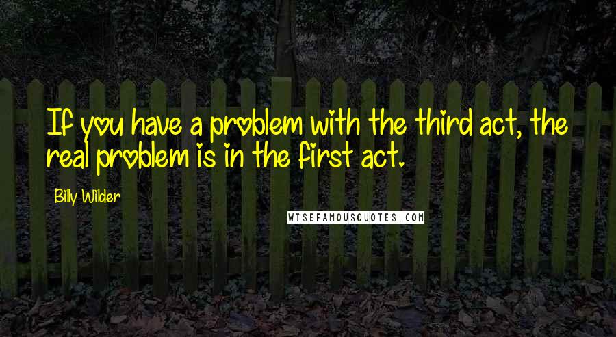 Billy Wilder Quotes: If you have a problem with the third act, the real problem is in the first act.