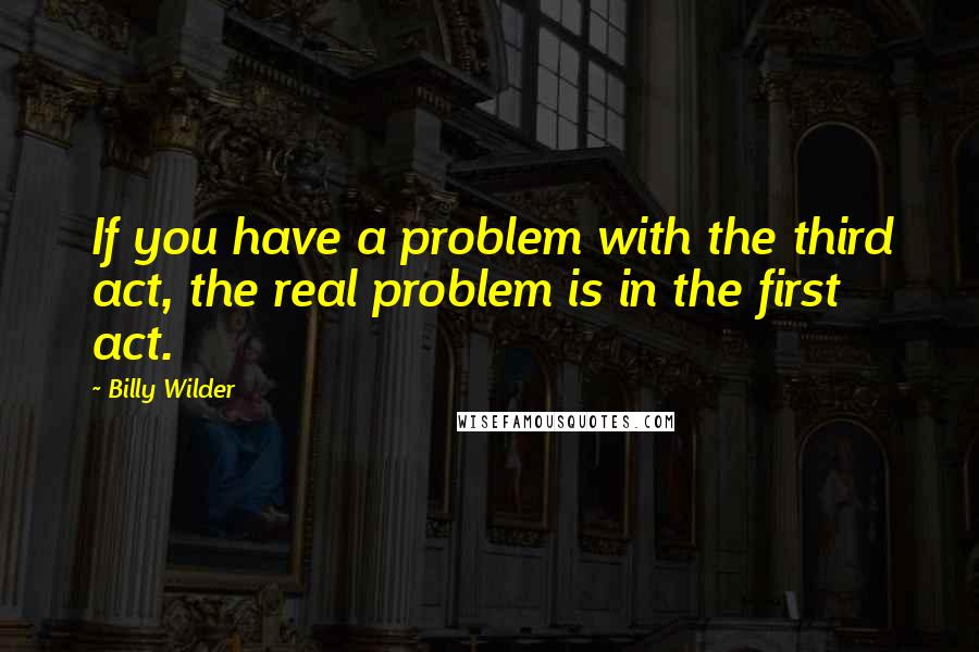 Billy Wilder Quotes: If you have a problem with the third act, the real problem is in the first act.