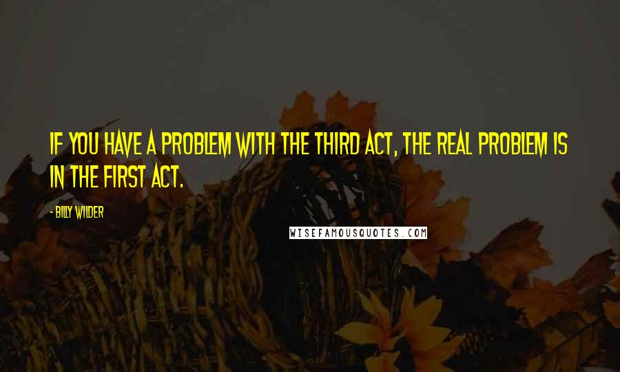 Billy Wilder Quotes: If you have a problem with the third act, the real problem is in the first act.