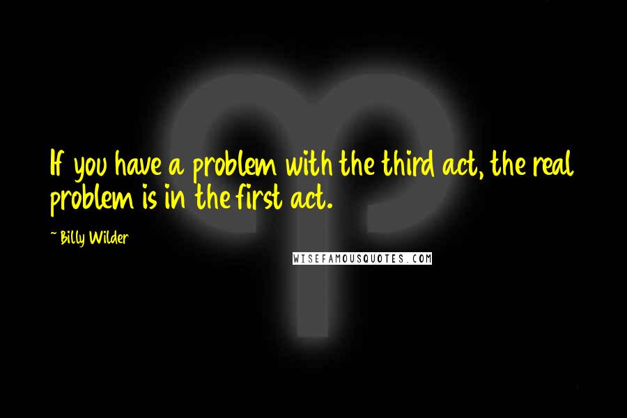 Billy Wilder Quotes: If you have a problem with the third act, the real problem is in the first act.