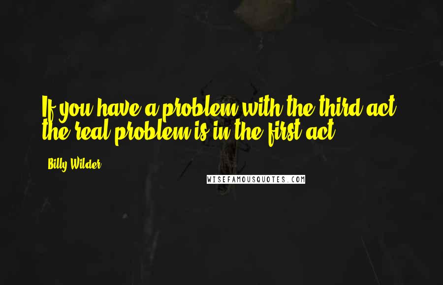 Billy Wilder Quotes: If you have a problem with the third act, the real problem is in the first act.