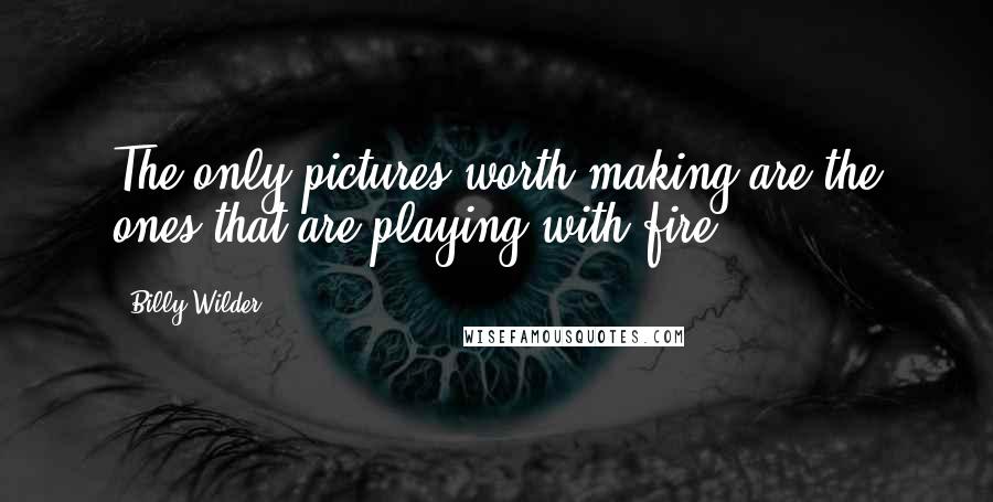 Billy Wilder Quotes: The only pictures worth making are the ones that are playing with fire.