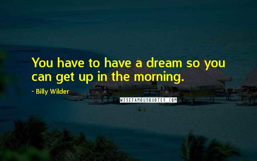 Billy Wilder Quotes: You have to have a dream so you can get up in the morning.