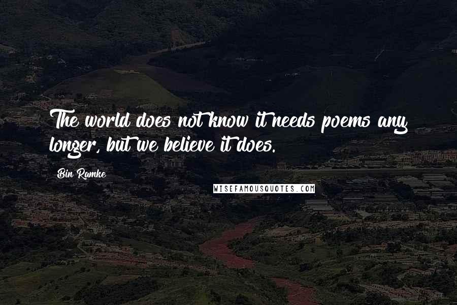 Bin Ramke Quotes: The world does not know it needs poems any longer, but we believe it does.