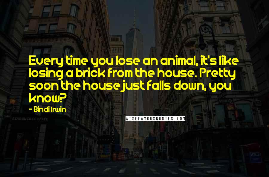 Bindi Irwin Quotes: Every time you lose an animal, it's like losing a brick from the house. Pretty soon the house just falls down, you know?