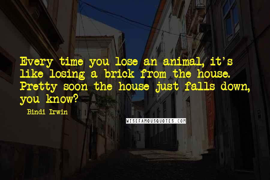 Bindi Irwin Quotes: Every time you lose an animal, it's like losing a brick from the house. Pretty soon the house just falls down, you know?