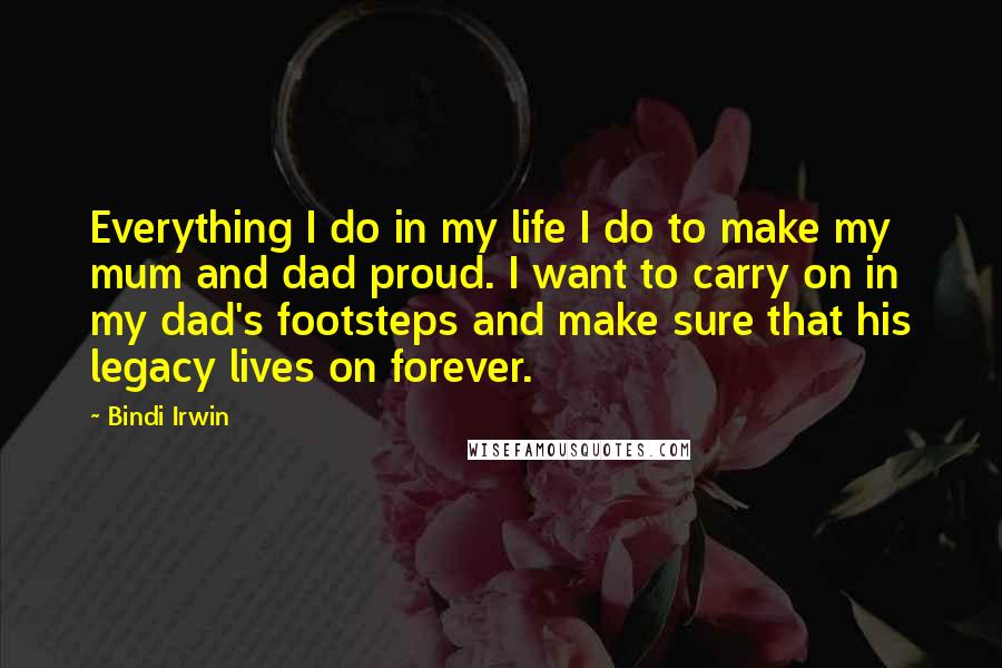 Bindi Irwin Quotes: Everything I do in my life I do to make my mum and dad proud. I want to carry on in my dad's footsteps and make sure that his legacy lives on forever.