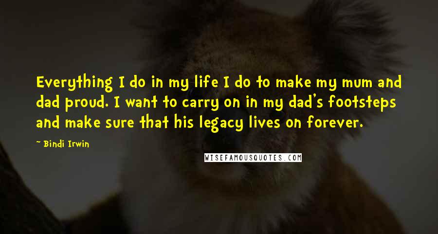 Bindi Irwin Quotes: Everything I do in my life I do to make my mum and dad proud. I want to carry on in my dad's footsteps and make sure that his legacy lives on forever.