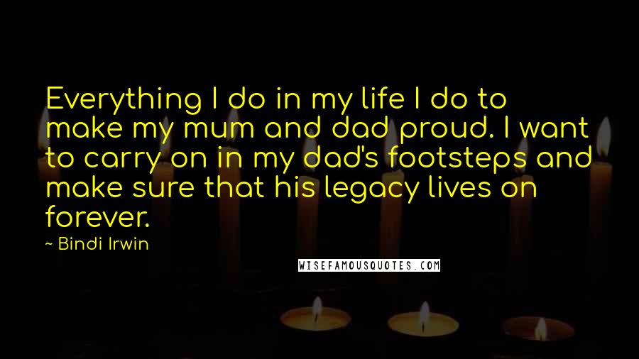 Bindi Irwin Quotes: Everything I do in my life I do to make my mum and dad proud. I want to carry on in my dad's footsteps and make sure that his legacy lives on forever.