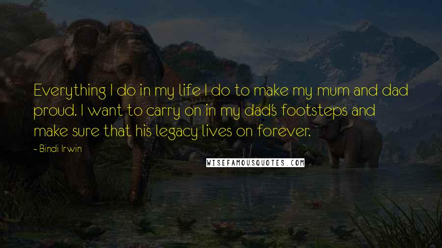 Bindi Irwin Quotes: Everything I do in my life I do to make my mum and dad proud. I want to carry on in my dad's footsteps and make sure that his legacy lives on forever.