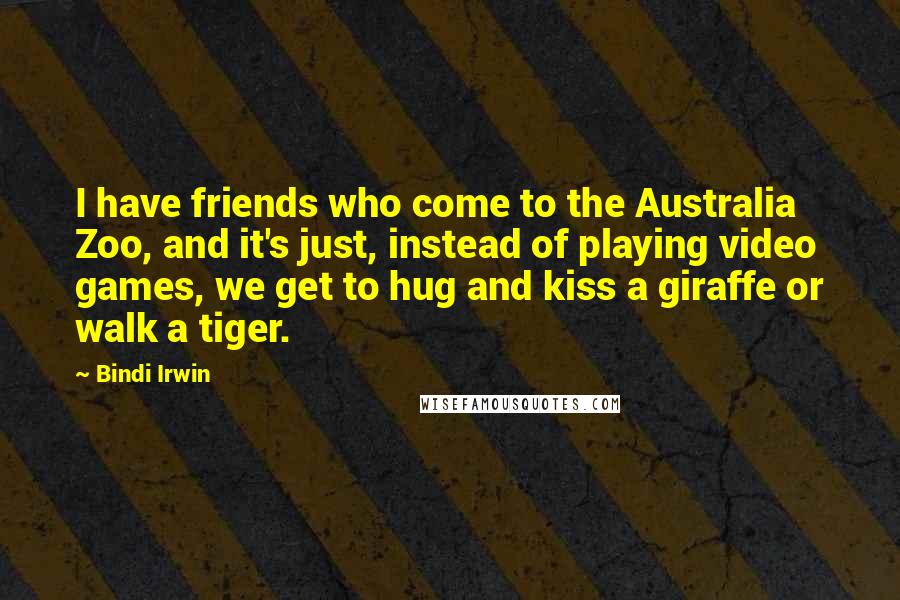 Bindi Irwin Quotes: I have friends who come to the Australia Zoo, and it's just, instead of playing video games, we get to hug and kiss a giraffe or walk a tiger.