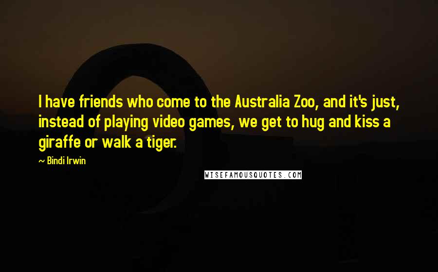 Bindi Irwin Quotes: I have friends who come to the Australia Zoo, and it's just, instead of playing video games, we get to hug and kiss a giraffe or walk a tiger.