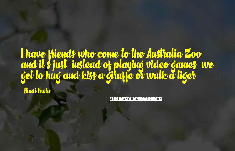 Bindi Irwin Quotes: I have friends who come to the Australia Zoo, and it's just, instead of playing video games, we get to hug and kiss a giraffe or walk a tiger.