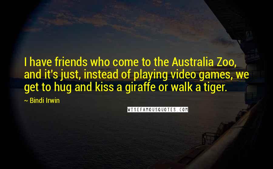 Bindi Irwin Quotes: I have friends who come to the Australia Zoo, and it's just, instead of playing video games, we get to hug and kiss a giraffe or walk a tiger.