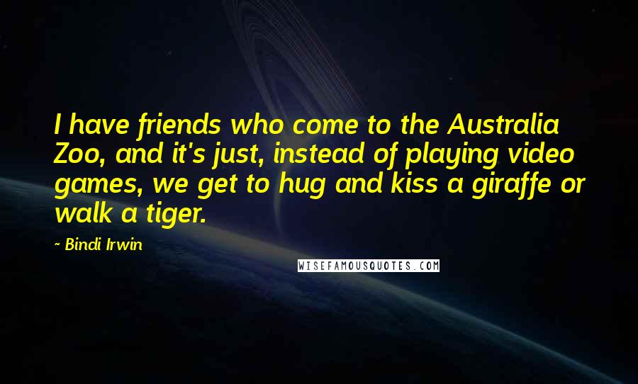 Bindi Irwin Quotes: I have friends who come to the Australia Zoo, and it's just, instead of playing video games, we get to hug and kiss a giraffe or walk a tiger.