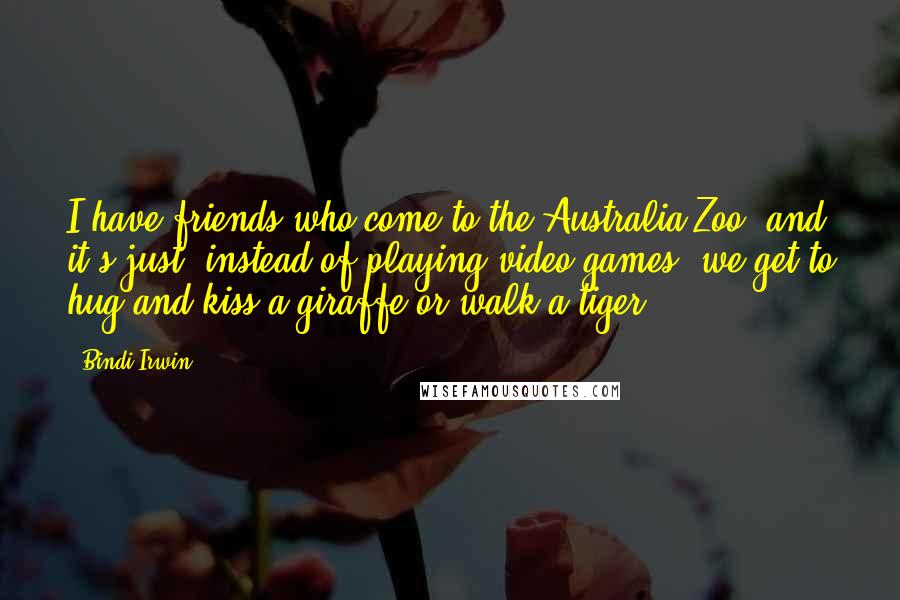 Bindi Irwin Quotes: I have friends who come to the Australia Zoo, and it's just, instead of playing video games, we get to hug and kiss a giraffe or walk a tiger.