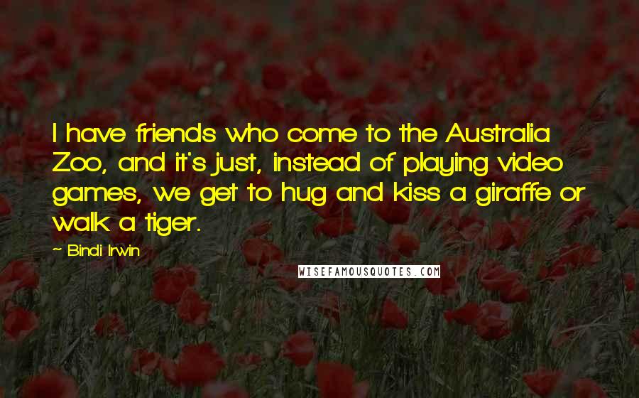 Bindi Irwin Quotes: I have friends who come to the Australia Zoo, and it's just, instead of playing video games, we get to hug and kiss a giraffe or walk a tiger.