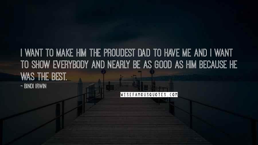 Bindi Irwin Quotes: I want to make him the proudest dad to have me and I want to show everybody and nearly be as good as him because he was the best.