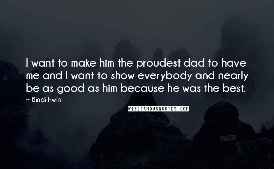 Bindi Irwin Quotes: I want to make him the proudest dad to have me and I want to show everybody and nearly be as good as him because he was the best.