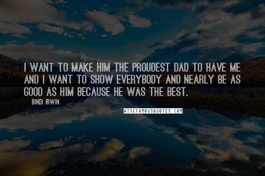 Bindi Irwin Quotes: I want to make him the proudest dad to have me and I want to show everybody and nearly be as good as him because he was the best.