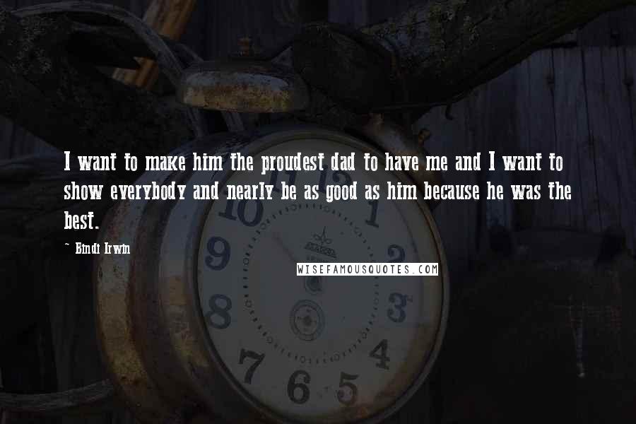 Bindi Irwin Quotes: I want to make him the proudest dad to have me and I want to show everybody and nearly be as good as him because he was the best.