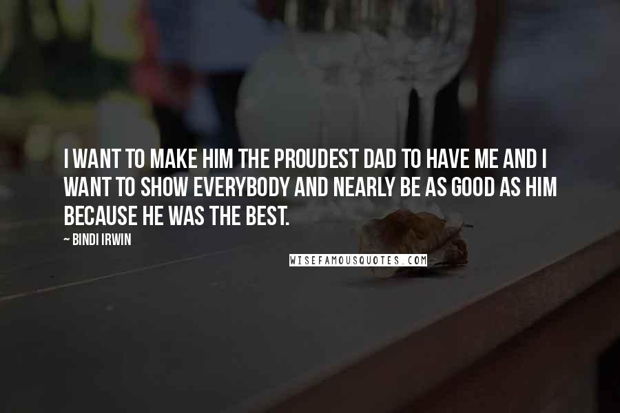 Bindi Irwin Quotes: I want to make him the proudest dad to have me and I want to show everybody and nearly be as good as him because he was the best.