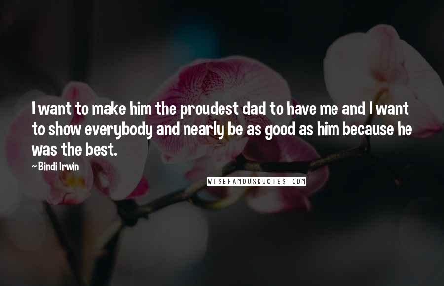 Bindi Irwin Quotes: I want to make him the proudest dad to have me and I want to show everybody and nearly be as good as him because he was the best.