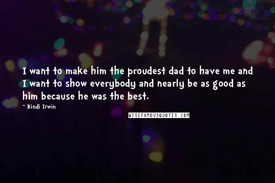 Bindi Irwin Quotes: I want to make him the proudest dad to have me and I want to show everybody and nearly be as good as him because he was the best.