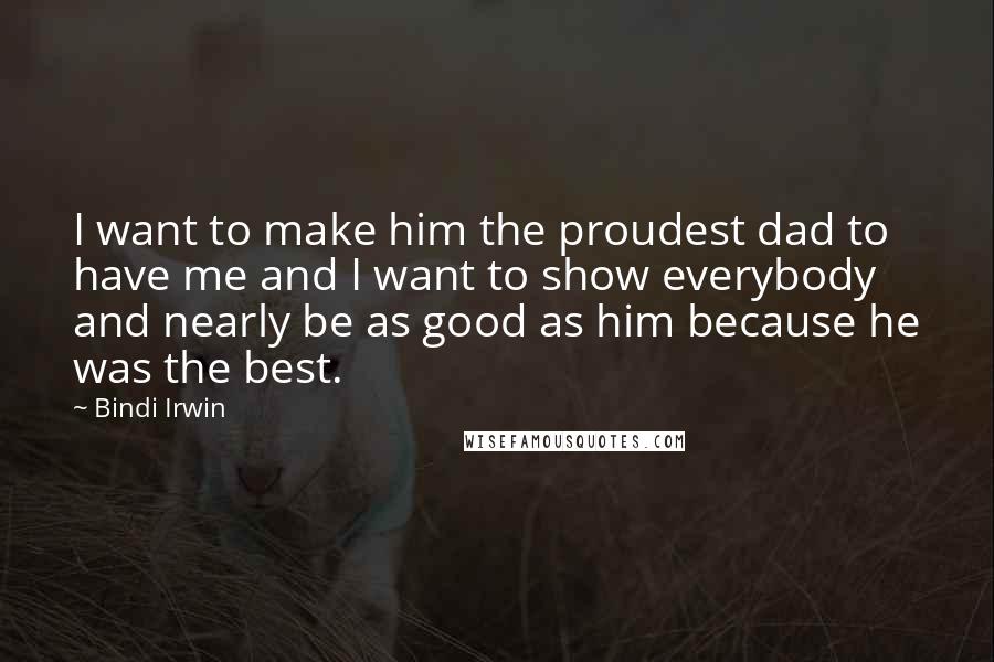 Bindi Irwin Quotes: I want to make him the proudest dad to have me and I want to show everybody and nearly be as good as him because he was the best.