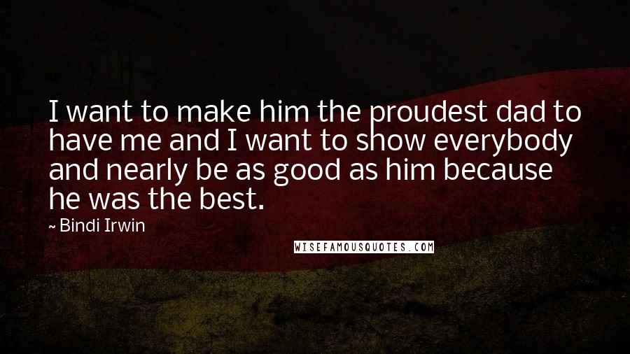Bindi Irwin Quotes: I want to make him the proudest dad to have me and I want to show everybody and nearly be as good as him because he was the best.