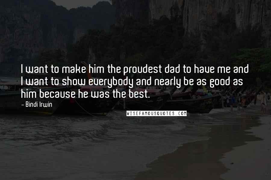 Bindi Irwin Quotes: I want to make him the proudest dad to have me and I want to show everybody and nearly be as good as him because he was the best.