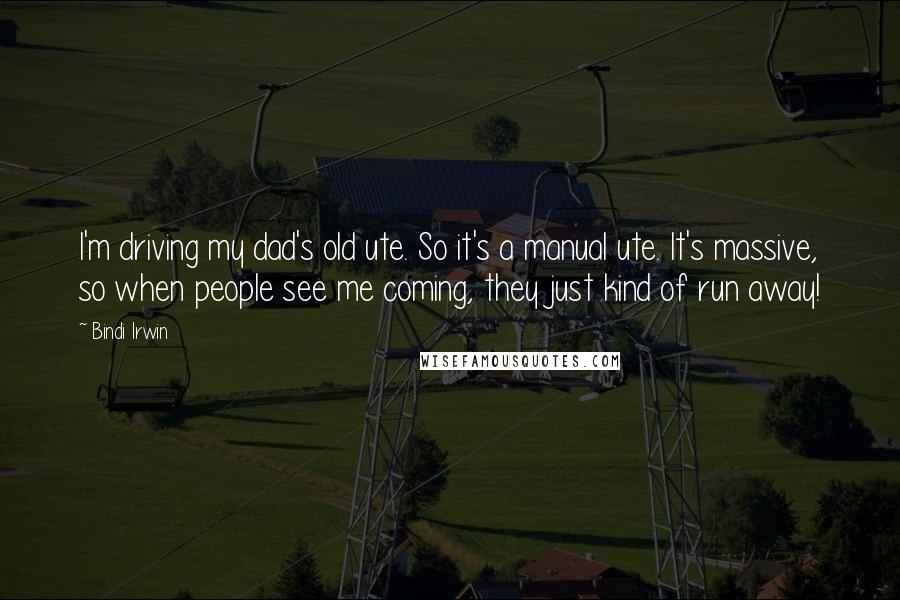 Bindi Irwin Quotes: I'm driving my dad's old ute. So it's a manual ute. It's massive, so when people see me coming, they just kind of run away!