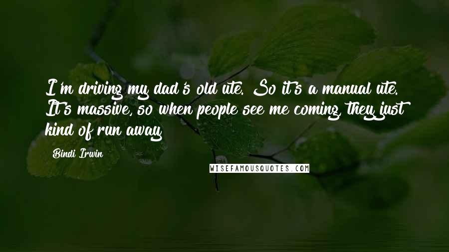 Bindi Irwin Quotes: I'm driving my dad's old ute. So it's a manual ute. It's massive, so when people see me coming, they just kind of run away!