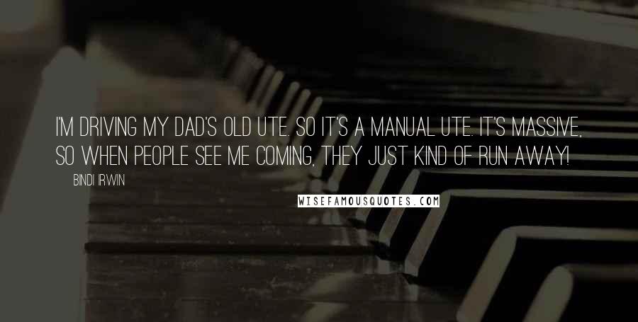 Bindi Irwin Quotes: I'm driving my dad's old ute. So it's a manual ute. It's massive, so when people see me coming, they just kind of run away!