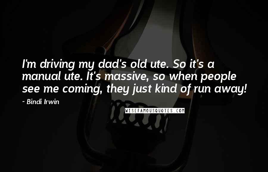 Bindi Irwin Quotes: I'm driving my dad's old ute. So it's a manual ute. It's massive, so when people see me coming, they just kind of run away!