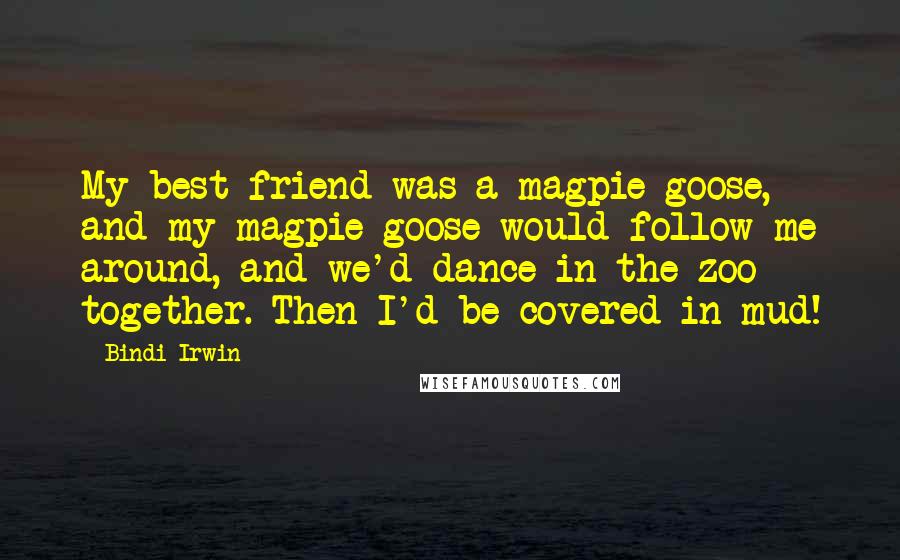 Bindi Irwin Quotes: My best friend was a magpie goose, and my magpie goose would follow me around, and we'd dance in the zoo together. Then I'd be covered in mud!