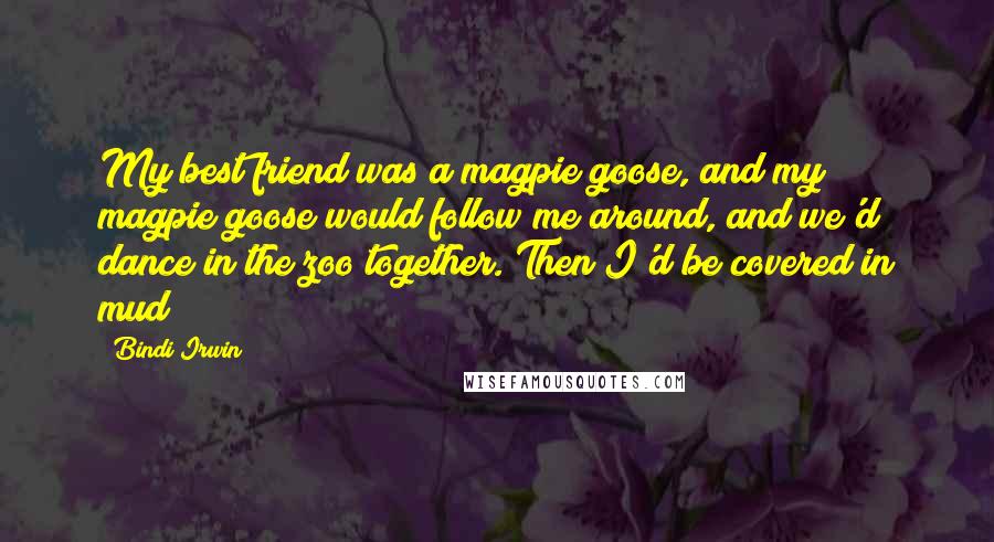 Bindi Irwin Quotes: My best friend was a magpie goose, and my magpie goose would follow me around, and we'd dance in the zoo together. Then I'd be covered in mud!