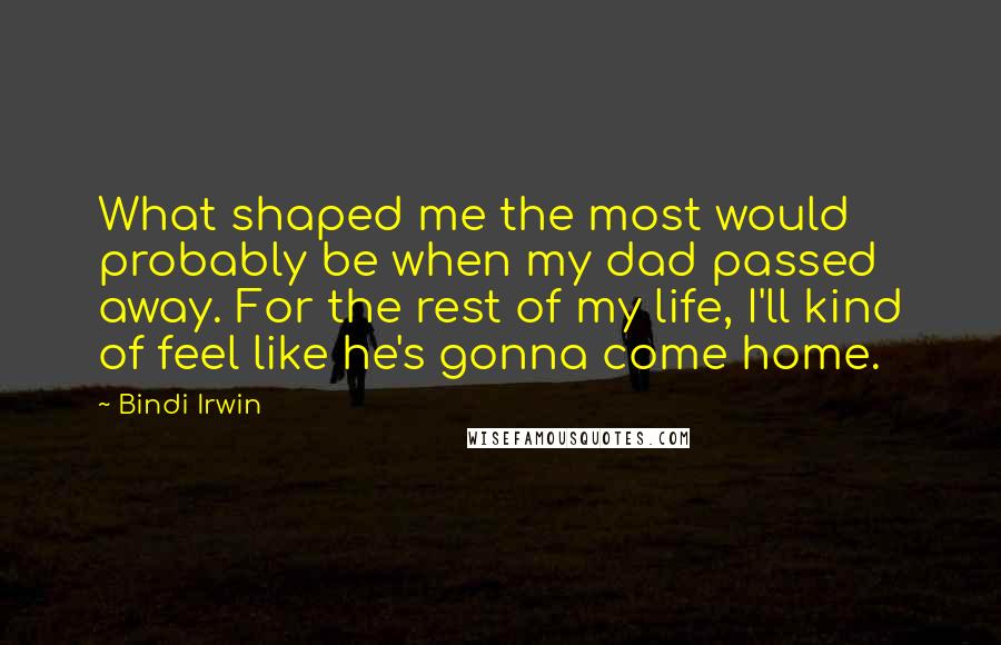 Bindi Irwin Quotes: What shaped me the most would probably be when my dad passed away. For the rest of my life, I'll kind of feel like he's gonna come home.