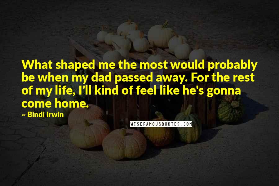 Bindi Irwin Quotes: What shaped me the most would probably be when my dad passed away. For the rest of my life, I'll kind of feel like he's gonna come home.