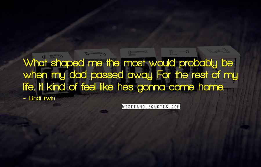 Bindi Irwin Quotes: What shaped me the most would probably be when my dad passed away. For the rest of my life, I'll kind of feel like he's gonna come home.