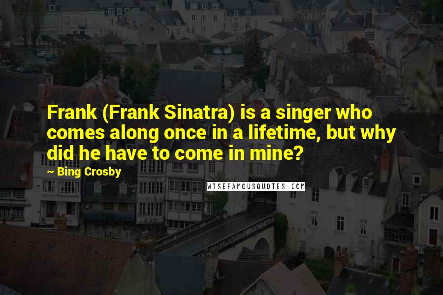 Bing Crosby Quotes: Frank (Frank Sinatra) is a singer who comes along once in a lifetime, but why did he have to come in mine?