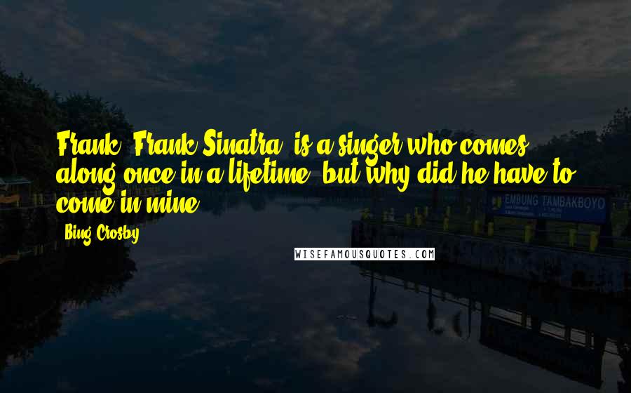 Bing Crosby Quotes: Frank (Frank Sinatra) is a singer who comes along once in a lifetime, but why did he have to come in mine?