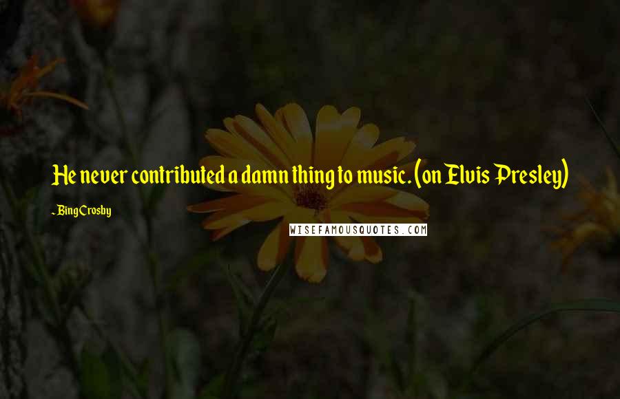 Bing Crosby Quotes: He never contributed a damn thing to music. (on Elvis Presley)