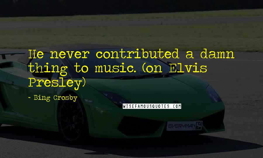 Bing Crosby Quotes: He never contributed a damn thing to music. (on Elvis Presley)