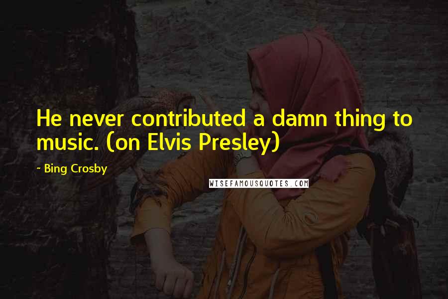 Bing Crosby Quotes: He never contributed a damn thing to music. (on Elvis Presley)