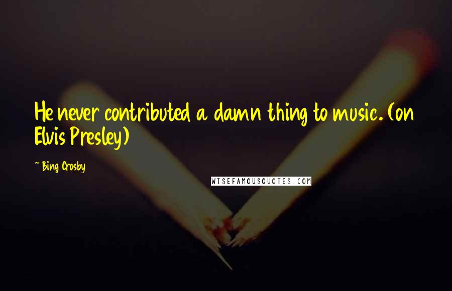 Bing Crosby Quotes: He never contributed a damn thing to music. (on Elvis Presley)