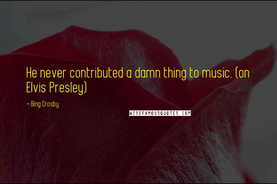 Bing Crosby Quotes: He never contributed a damn thing to music. (on Elvis Presley)