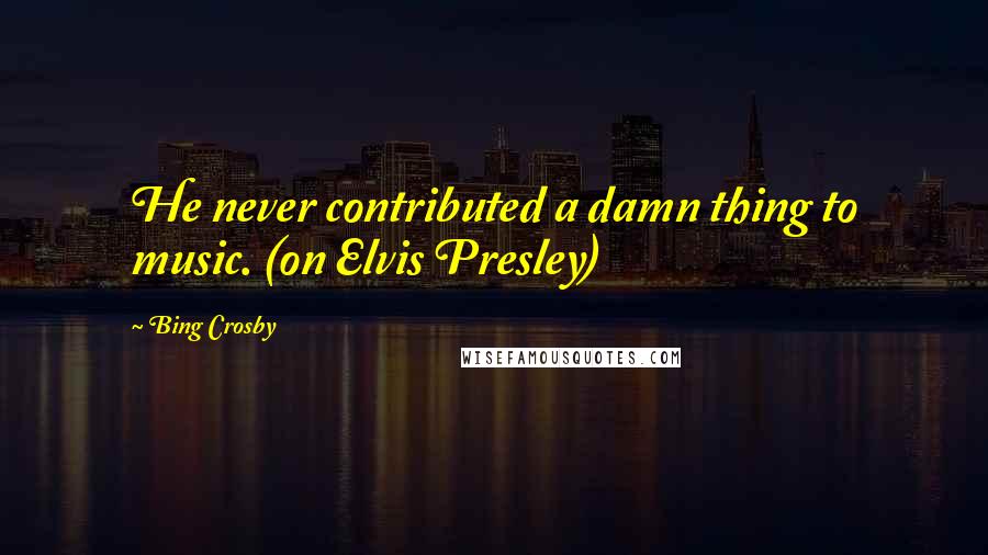 Bing Crosby Quotes: He never contributed a damn thing to music. (on Elvis Presley)